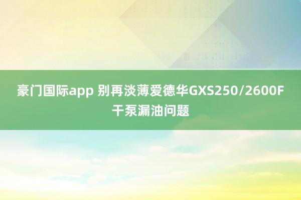 豪门国际app 别再淡薄爱德华GXS250/2600F干泵漏油问题