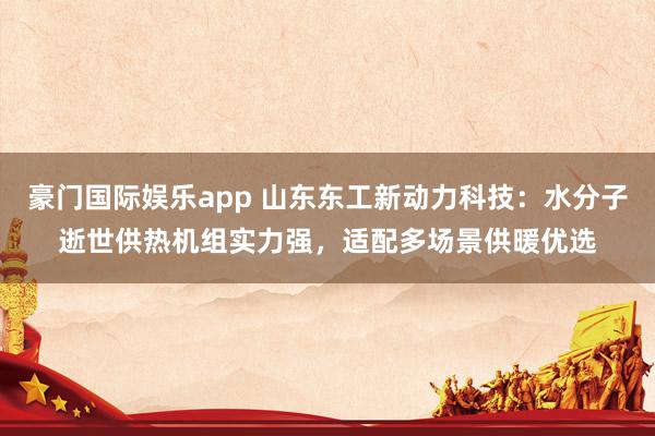 豪门国际娱乐app 山东东工新动力科技：水分子逝世供热机组实力强，适配多场景供暖优选