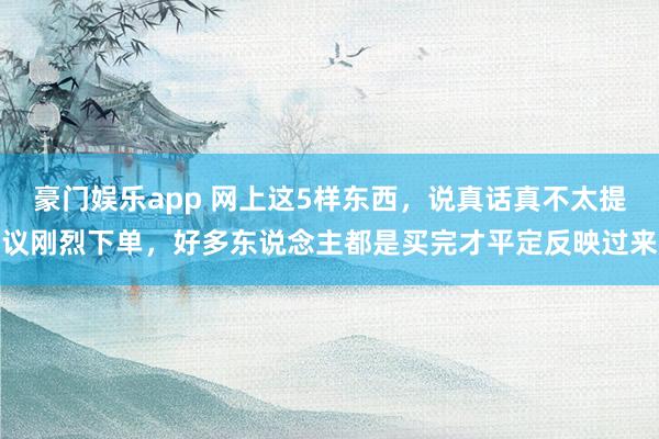 豪门娱乐app 网上这5样东西，说真话真不太提议刚烈下单，好多东说念主都是买完才平定反映过来