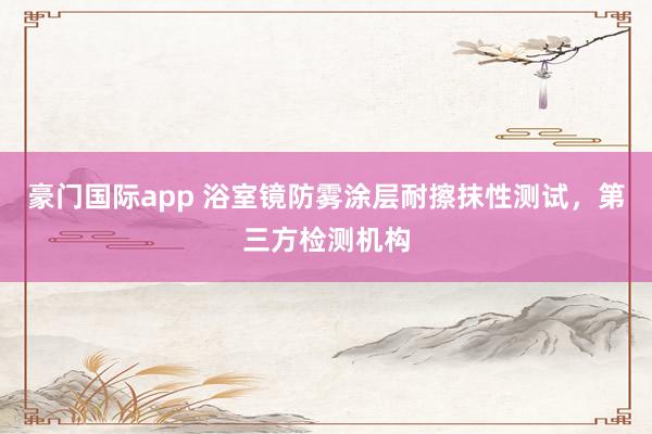 豪门国际app 浴室镜防雾涂层耐擦抹性测试，第三方检测机构