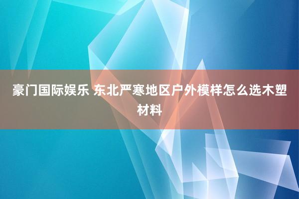 豪门国际娱乐 东北严寒地区户外模样怎么选木塑材料