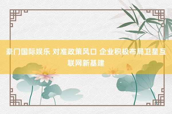 豪门国际娱乐 对准政策风口 企业积极布局卫星互联网新基建