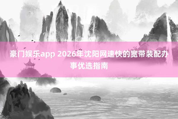 豪门娱乐app 2026年沈阳网速快的宽带装配办事优选指南