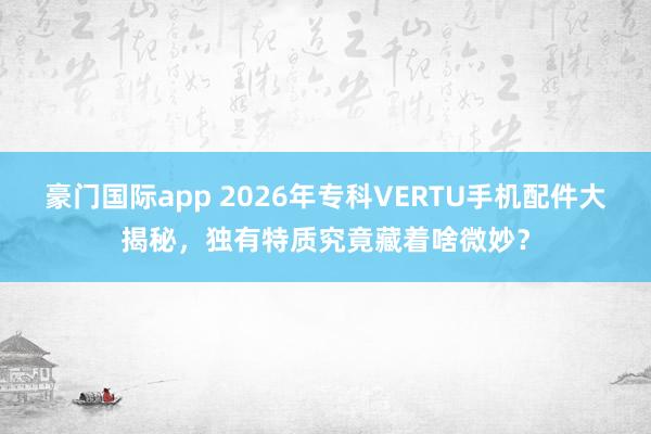 豪门国际app 2026年专科VERTU手机配件大揭秘，独有特质究竟藏着啥微妙？