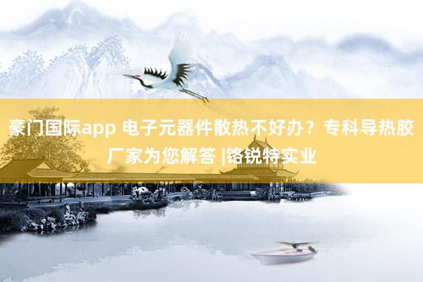 豪门国际app 电子元器件散热不好办？专科导热胶厂家为您解答 |铬锐特实业