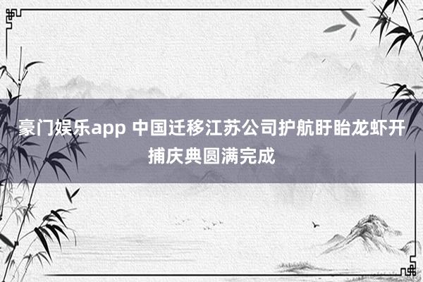 豪门娱乐app 中国迁移江苏公司护航盱眙龙虾开捕庆典圆满完成