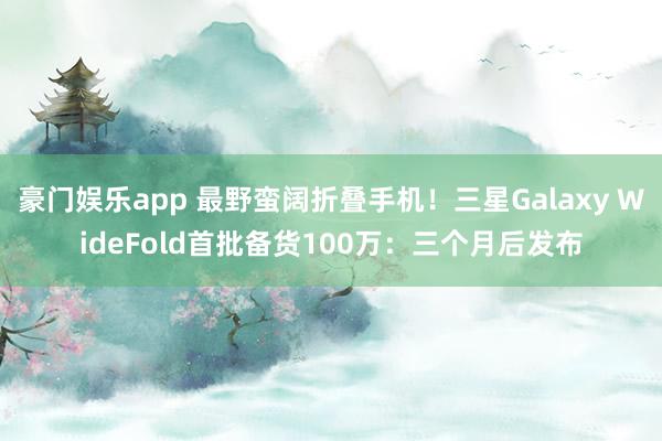 豪门娱乐app 最野蛮阔折叠手机！三星Galaxy WideFold首批备货100万：三个月后发布