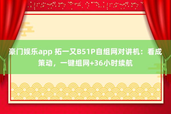 豪门娱乐app 拓一又B51P自组网对讲机：看成策动，一键组网+36小时续航