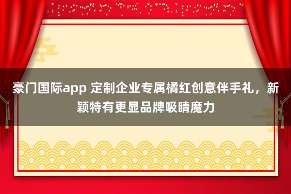 豪门国际app 定制企业专属橘红创意伴手礼，新颖特有更显品牌吸睛魔力