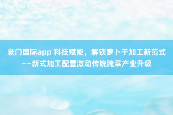 豪门国际app 科技赋能，解锁萝卜干加工新范式——新式加工配置激动传统腌菜产业升级