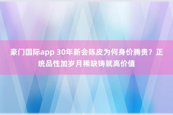 豪门国际app 30年新会陈皮为何身价腾贵？正统品性加岁月稀缺铸就高价值