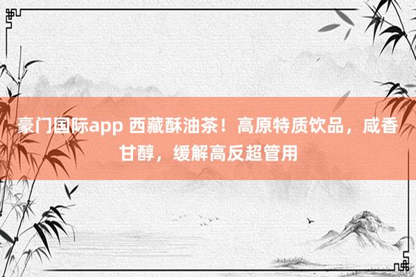 豪门国际app 西藏酥油茶！高原特质饮品，咸香甘醇，缓解高反超管用