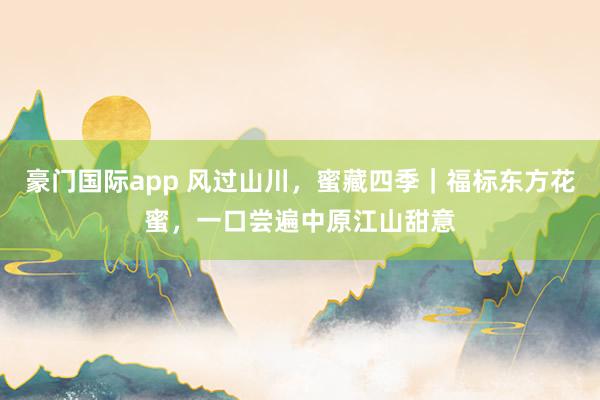 豪门国际app 风过山川，蜜藏四季｜福标东方花蜜，一口尝遍中原江山甜意
