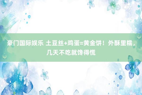 豪门国际娱乐 土豆丝+鸡蛋=黄金饼！外酥里糯，几天不吃就馋得慌