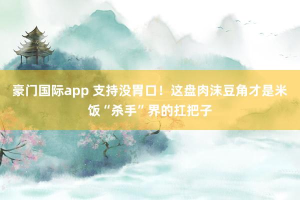 豪门国际app 支持没胃口！这盘肉沫豆角才是米饭“杀手”界的扛把子