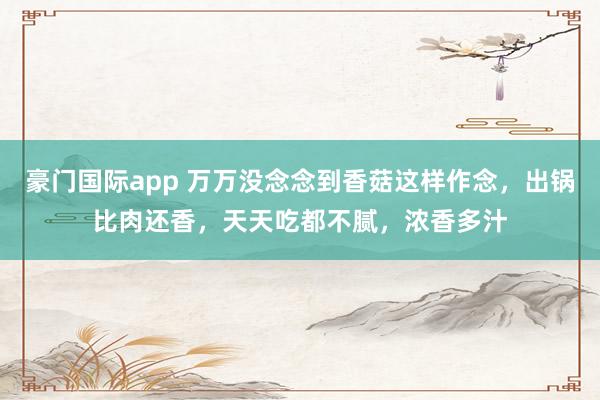 豪门国际app 万万没念念到香菇这样作念，出锅比肉还香，天天吃都不腻，浓香多汁