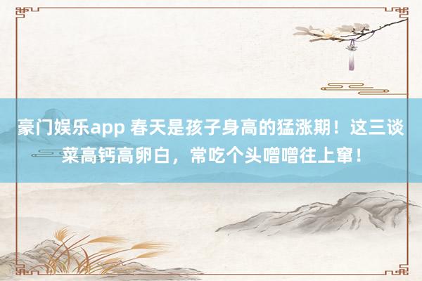 豪门娱乐app 春天是孩子身高的猛涨期！这三谈菜高钙高卵白，常吃个头噌噌往上窜！