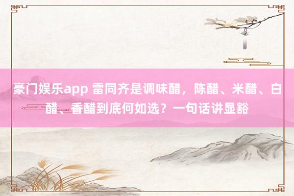 豪门娱乐app 雷同齐是调味醋，陈醋、米醋、白醋、香醋到底何如选？一句话讲显豁