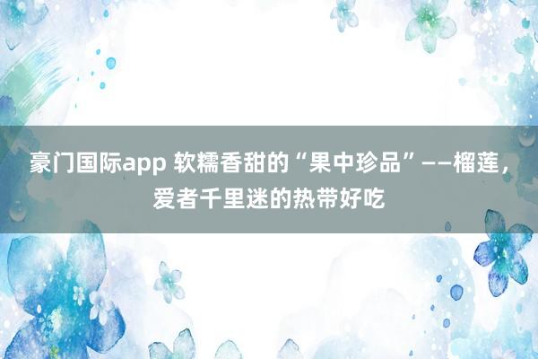 豪门国际app 软糯香甜的“果中珍品”——榴莲，爱者千里迷的热带好吃