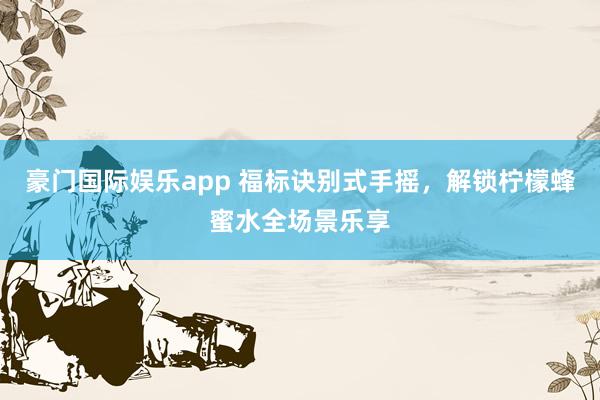 豪门国际娱乐app 福标诀别式手摇，解锁柠檬蜂蜜水全场景乐享
