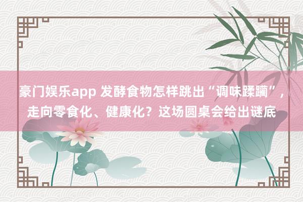 豪门娱乐app 发酵食物怎样跳出“调味蹂躏”，走向零食化、健康化？这场圆桌会给出谜底
