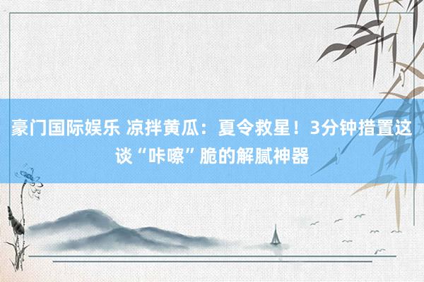 豪门国际娱乐 凉拌黄瓜：夏令救星！3分钟措置这谈“咔嚓”脆的解腻神器
