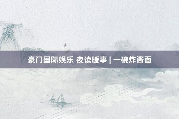 豪门国际娱乐 夜读暖事 | 一碗炸酱面