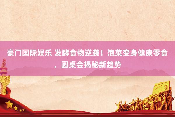 豪门国际娱乐 发酵食物逆袭！泡菜变身健康零食，圆桌会揭秘新趋势