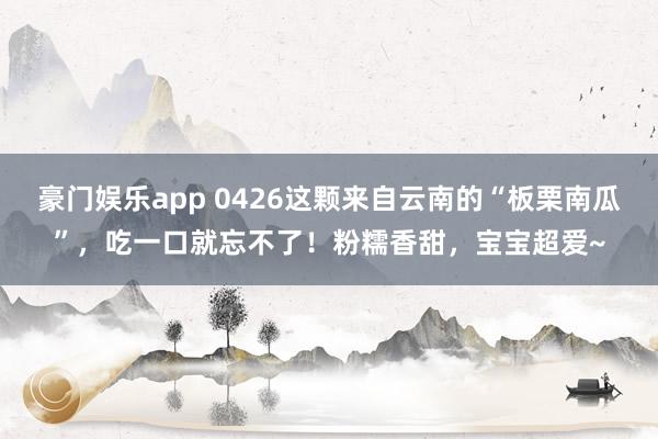 豪门娱乐app 0426这颗来自云南的“板栗南瓜”，吃一口就忘不了！粉糯香甜，宝宝超爱~