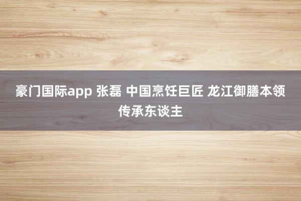 豪门国际app 张磊 中国烹饪巨匠 龙江御膳本领传承东谈主