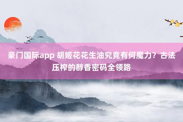 豪门国际app 胡姬花花生油究竟有何魔力？古法压榨的醇香密码全领路