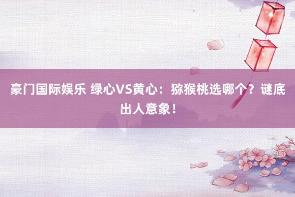 豪门国际娱乐 绿心VS黄心：猕猴桃选哪个？谜底出人意象！