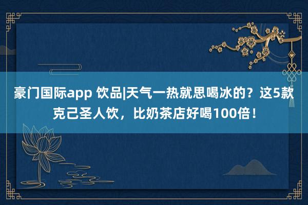 豪门国际app 饮品|天气一热就思喝冰的？这5款克己圣人饮，比奶茶店好喝100倍！