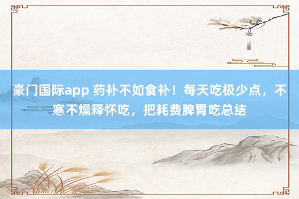 豪门国际app 药补不如食补！每天吃极少点，不寒不燥释怀吃，<a href=