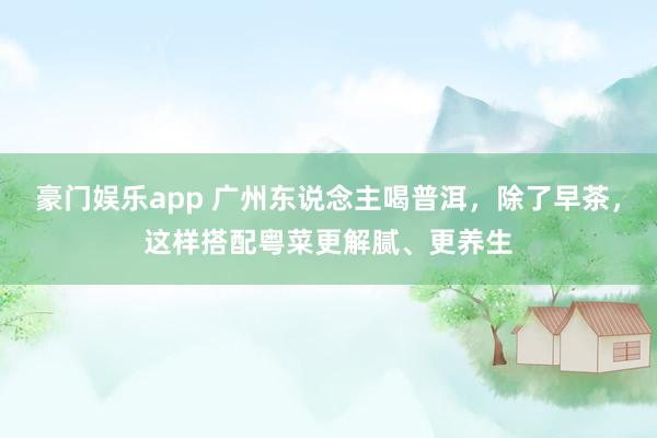豪门娱乐app 广州东说念主喝普洱，除了早茶，这样搭配粤菜更解腻、更养生