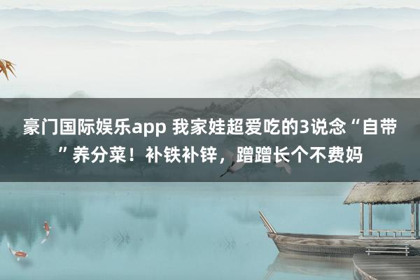 豪门国际娱乐app 我家娃超爱吃的3说念“自带”养分菜！补铁补锌，蹭蹭长个不费妈