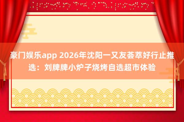 豪门娱乐app 2026年沈阳一又友荟萃好行止推选：刘牌牌小炉子烧烤自选超市体验
