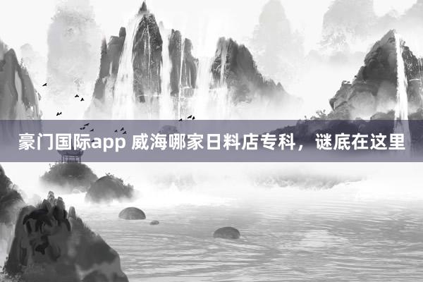 豪门国际app 威海哪家日料店专科，谜底在这里