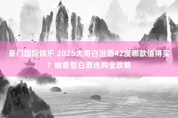 豪门国际娱乐 2026大哥白汾酒42度哪款值得买？幽香型白酒选购全攻略