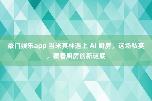 豪门娱乐app 当米其林遇上 AI 厨房，这场私宴，藏着厨房的新谜底