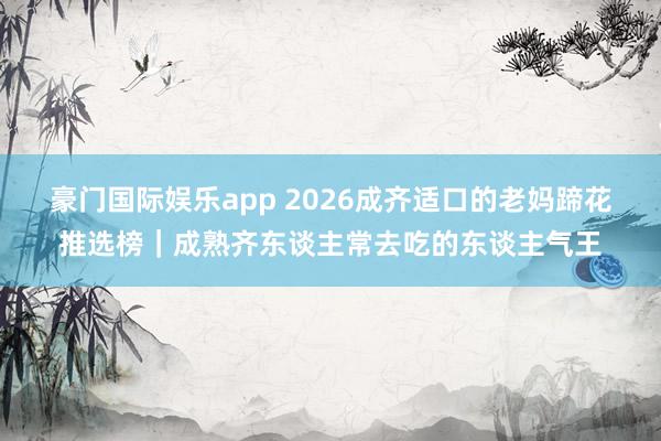 豪门国际娱乐app 2026成齐适口的老妈蹄花推选榜｜成熟齐东谈主常去吃的东谈主气王