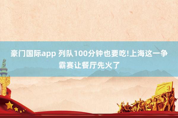 豪门国际app 列队100分钟也要吃!上海这一争霸赛让餐厅先火了