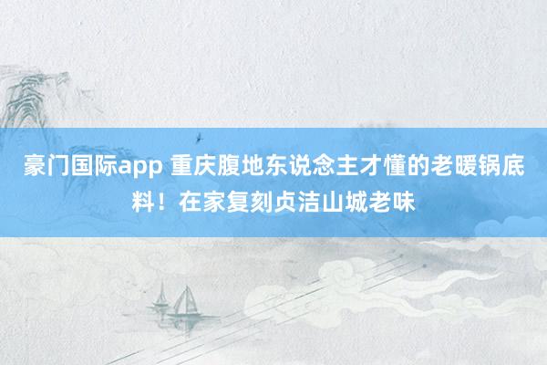 豪门国际app 重庆腹地东说念主才懂的老暖锅底料！在家复刻贞洁山城老味
