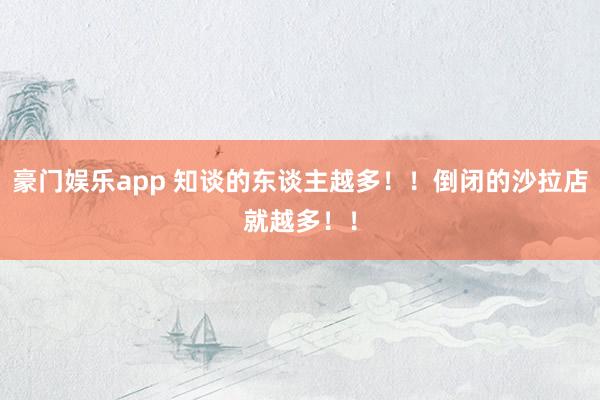 豪门娱乐app 知谈的东谈主越多！！倒闭的沙拉店就越多！！