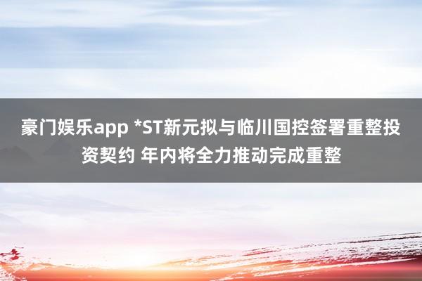 豪门娱乐app *ST新元拟与临川国控签署重整投资契约 年内将全力推动完成重整