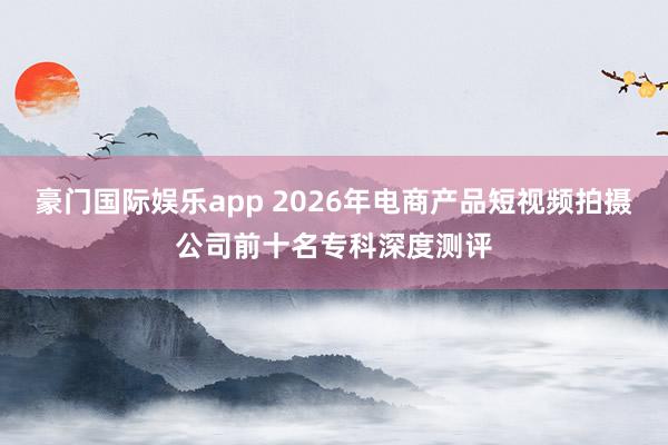 豪门国际娱乐app 2026年电商产品短视频拍摄公司前十名专科深度测评