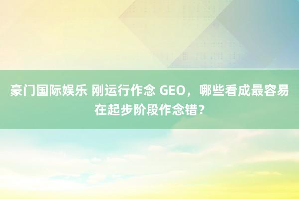 豪门国际娱乐 刚运行作念 GEO，哪些看成最容易在起步阶段作念错？