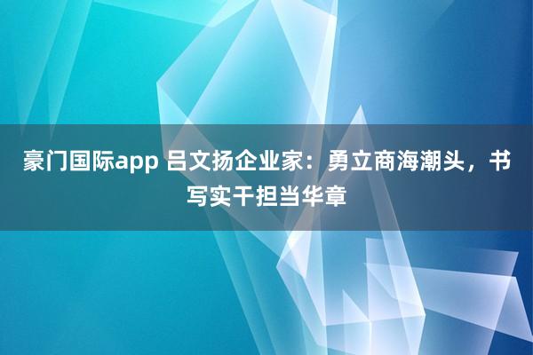 豪门国际app 吕文扬企业家：勇立商海潮头，书写实干担当华章