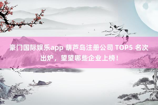 豪门国际娱乐app 葫芦岛注册公司 TOP5 名次出炉，望望哪些企业上榜！