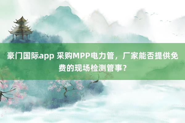 豪门国际app 采购MPP电力管，厂家能否提供免费的现场检测管事？